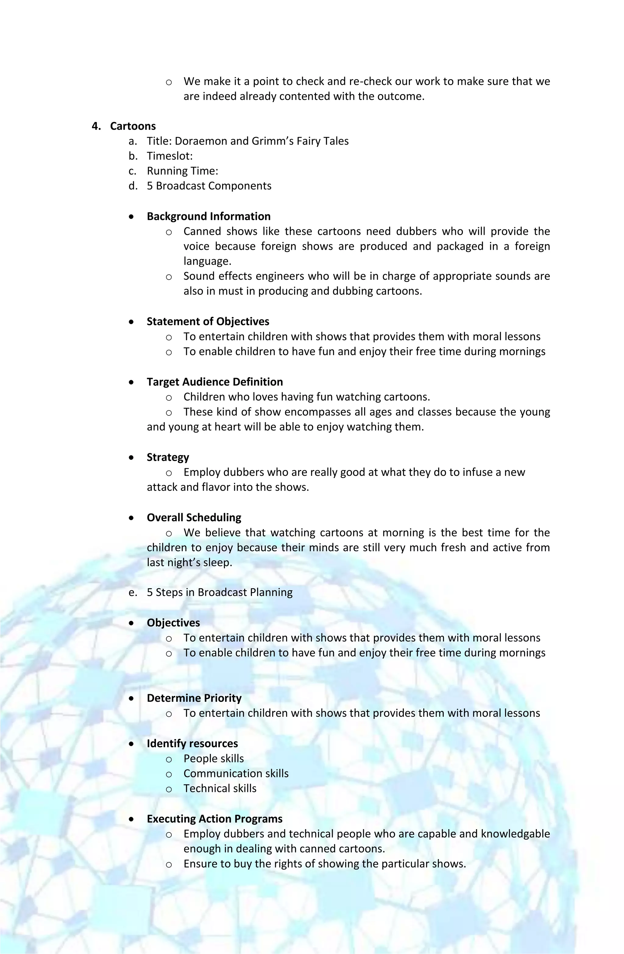 o We make it a point to check and re-check our work to make sure that we
               are indeed already contented with the outcome.

4. Cartoons
      a. Title: Doraemon and Grimm’s Fairy Tales
      b. Timeslot:
      c. Running Time:
      d. 5 Broadcast Components

          Background Information
             o Canned shows like these cartoons need dubbers who will provide the
                voice because foreign shows are produced and packaged in a foreign
                language.
             o Sound effects engineers who will be in charge of appropriate sounds are
                also in must in producing and dubbing cartoons.

          Statement of Objectives
              o To entertain children with shows that provides them with moral lessons
              o To enable children to have fun and enjoy their free time during mornings

          Target Audience Definition
             o Children who loves having fun watching cartoons.
             o These kind of show encompasses all ages and classes because the young
          and young at heart will be able to enjoy watching them.

          Strategy
              o Employ dubbers who are really good at what they do to infuse a new
          attack and flavor into the shows.

          Overall Scheduling
              o We believe that watching cartoons at morning is the best time for the
          children to enjoy because their minds are still very much fresh and active from
          last night’s sleep.

      e. 5 Steps in Broadcast Planning

          Objectives
             o To entertain children with shows that provides them with moral lessons
             o To enable children to have fun and enjoy their free time during mornings


          Determine Priority
             o To entertain children with shows that provides them with moral lessons

          Identify resources
             o People skills
             o Communication skills
             o Technical skills

          Executing Action Programs
             o Employ dubbers and technical people who are capable and knowledgable
                 enough in dealing with canned cartoons.
             o Ensure to buy the rights of showing the particular shows.
 