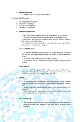 Maintaining Control
              o Regularly check for ratings and feedbacks.

5. Health Watch Program

      a.   Title: “RONDA KALUSUGAN”
      b.   Time Slot: 4:30- 5:00 pm
      c.   Running Time: 30 Minutes
      d.   5 Broadcast Components

           Background Information

               o Hosts, which are knowledgeable about the viewpoint of the program.
               o Specialist is needed to have credibility on what the hosts are stating.
               o Researchers and segments producers that will give different matters,
              topic or concern for each airing.
               o Production team that has skills in technical and creative side and the
              ability also in need to produce a program.

           Statement Of Objectives

               o To lend a hand and guide the lifestyle of citizens especially Maloleños
               that will help in making them more lively and healthy to interact within the
               society.
               o To provide some tips with regards to health matters.
               o To contribute and set right information about some old beliefs regarding
               lifestyle

           Target Audience

               o To add healthy living to the life of listeners, and to contribute some
               information that will help everyone such as teenagers, athletes, and adults
               to know the fact about some things related to health.

           Strategy

               o To get the attention of Maloleños, we will produce a mobile barangay
               health program and go through each barangay who is merely need a helping
               hand.
               o We are also giving a chance to all the viewers to ask questions about their
                concerns.
               o We are also intended to give tips, prevention, and right information to all
               of the people, whom are concern on their health.


           Overall Scheduling

               o The production team decided to place this program in the afternoon
                 because we think that viewers in that time are in mood to watch
                 programs.
 