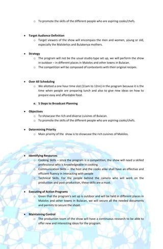 o To promote the skills of the different people who are aspiring cooks/chefs.



Target Audience Definition
   o Target viewers of the show will encompass the men and women, young or old,
       especially the Maloleoos and Bulakenya mothers.

Strategy
    o The program will not be the usual studio-type set up, we will perform the show
       in outdoor – in different places in Malolos and other towns in Bulacan.
    o The competition will be composed of contestants with their original recipes.



Over All Scheduling
   o We allotted a one hour time slot (11am to 12nn) in the program because it is the
       time when people are preparing lunch and also to give new ideas on how to
       prepare easy and affordable food.

   e. 5 Steps to Broadcast Planning

Objectives
   o To showcase the rich and diverse cuisines of Bulacan.
   o To promote the skills of the different people who are aspiring cooks/chefs.

Determining Priority
   o Main priority of the show is to showcase the rich cuisines of Malolos.




Identifying Resources
   o Cooking Skills – since the program is a competition, the show will need a skilled
        professional who is knowledgeable in cooking.
   o Communication Skills – the host and the cooks alike shall have an effective and
        efficient fluency in interacting with people
   o Technical Skills. For the people behind the camera who will work on the
        production and post-production, these skills are a must.

Executing of Action Programs
   o Given that the program’s set up is outdoor and will be held in different places in
       Malolos and other towns in Bulacan, we will secure all the needed documents
       and permits to secure the shoot.

Maintaining Control
   o The production team of the show will have a continuous research to be able to
      offer new and interesting ideas for the program.
 