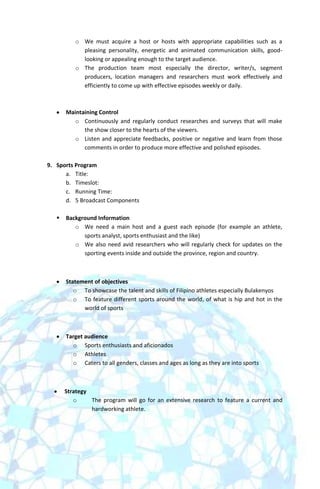 o We must acquire a host or hosts with appropriate capabilities such as a
            pleasing personality, energetic and animated communication skills, good-
            looking or appealing enough to the target audience.
          o The production team most especially the director, writer/s, segment
            producers, location managers and researchers must work effectively and
            efficiently to come up with effective episodes weekly or daily.



       Maintaining Control
          o Continuously and regularly conduct researches and surveys that will make
             the show closer to the hearts of the viewers.
          o Listen and appreciate feedbacks, positive or negative and learn from those
             comments in order to produce more effective and polished episodes.

9. Sports Program
      a. Title:
      b. Timeslot:
      c. Running Time:
      d. 5 Broadcast Components

      Background Information
          o We need a main host and a guest each episode (for example an athlete,
             sports analyst, sports enthusiast and the like)
          o We also need avid researchers who will regularly check for updates on the
             sporting events inside and outside the province, region and country.



       Statement of objectives
          o To showcase the talent and skills of Filipino athletes especially Bulakenyos
          o To feature different sports around the world, of what is hip and hot in the
             world of sports



       Target audience
         o Sports enthusiasts and aficionados
         o Athletes
         o Caters to all genders, classes and ages as long as they are into sports



       Strategy
          o     The program will go for an extensive research to feature a current and
                hardworking athlete.
 