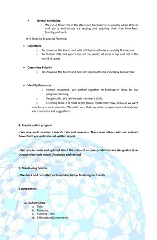 Overall scheduling
                 o We chose to air this in the afternoon because this is usually when athletes
                     and sports enthusiasts are resting and enjoying their free time from
                     training and such.

      e. 5 Steps to Broadcast Planning

       Objectives
             o To showcase the talent and skills of Filipino athletes especially Bulakenyos
             o To feature different sports around the world, of what is hip and hot in the
                  world of sports

       Determine Priority
            o To showcase the talent and skills of Filipino athletes especially Bulakenyos



       Identify Resources
                  o Human resources. We worked together to brainstorm ideas for our
                     program planning.
              o      People skills. We rely in each member's skills.
              o      Listening skills. It is must in our group, much more now, because we were
          also busy in other projects. We make sure that, we always respect and acknowledge
          each opinions and suggestions.



4. Execute action program

- We gave each member a specific task and programs. There were others who are assigned
PowerPoint presentation and written report.



- We keep in touch and updated about the status of our pre-production and designated tasks
through electronic means (Facebook and texting)



5. Maintaining Control

- We check and consulted each member before finalizing each work.



5 components



   10. Fashion Show
          a. Title:
          b. Timeslot:
          c. Running Time:
          d. 5 Broadcast Components
 