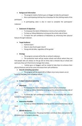 Background Information
            o The program needs a fashion guru or blogger to help the participant
            o Also a participating clothing line or boutique for the clothing needs of the
participant
            o A participating salon is also in need to complete the participants’
makeover

       Statement of objectives
           o To showcase the talent of Maloleoos in terms of art and fashion
           o To help our fellow Maloleoos to bring out the artistic side of them
           o To boost the self confidence of Maloleoos by enhancing their physical
feature through makeover.

       Target Audience
          o Fashion lovers
          o Class A, class B and upper class B
          o Young and old alike, regardless of the gender

       Strategy
           o The program concept will be like an ambush makeover.
           o The production team will go nearby schools and offices where they can
find people who are always on the go and at times had a stressful day at school and
work plus they can’t find time to manage their selves.
           o Fashion guru or bloggers will be invited to help them to enhance their
physical features and at the same time boost their self confidence.
       Overall scheduling operation
           o The program will be aired 4:30 to 5:00pm since many viewers are at
home by that time, from schools or offices.



   e. 5 steps in broadcast planning

       Objectives
          o To showcase the talent of Maloleoos in terms of art and fashion
          o To help our fellow Maloleoos to bring out the artistic/fashionistas side of
them
           o To boost the self confidence of Maloleoos by enhancing their physical
feature through makeover.

       Determine Priorities
          o To help our fellow Maloleoos to bring out the artistic/fashionistas side of
them

       Identify Resources
          o Human Resources. The group members contribute ideas and opinions for
the betterment of program planning.
 
