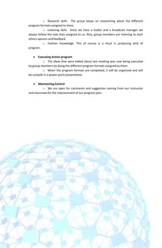 o Research skills. The group keeps on researching about the different
program formats assigned to them.
           o Listening skills. Since we have a leader and a broadcast manager we
always follow the task they assigned to us. Also, group members are listening to each
others opinion and feedback.
           o Fashion knowledge. This of course is a must in producing kind of
program.

       Executing Action program
          o The ideas that were talked about last meeting was now being executed
by group members by doing the different program formats assigned to them.
          o When the program formats are completed, it will be organized and will
be compile in a power point presentation.

       Maintaining Control
          o We are open for comments and suggestion coming from our instructor
and classmate for the improvement of our program plan.
 