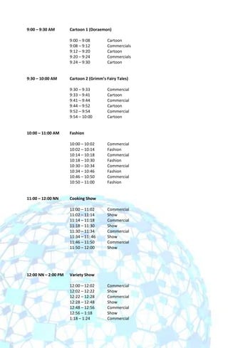 9:00 – 9:30 AM       Cartoon 1 (Doraemon)

                     9:00 – 9:08        Cartoon
                     9:08 – 9:12        Commercials
                     9:12 – 9:20        Cartoon
                     9:20 – 9:24        Commercials
                     9:24 – 9:30        Cartoon


9:30 – 10:00 AM      Cartoon 2 (Grimm’s Fairy Tales)

                     9:30 – 9:33        Commercial
                     9:33 – 9:41        Cartoon
                     9:41 – 9:44        Commercial
                     9:44 – 9:52        Cartoon
                     9:52 – 9:54        Commercial
                     9:54 – 10:00       Cartoon


10:00 – 11:00 AM     Fashion

                     10:00 – 10:02      Commercial
                     10:02 – 10:14      Fashion
                     10:14 – 10:18      Commercial
                     10:18 – 10:30      Fashion
                     10:30 – 10:34      Commercial
                     10:34 – 10:46      Fashion
                     10:46 – 10:50      Commercial
                     10:50 – 11:00      Fashion


11:00 – 12:00 NN     Cooking Show

                     11:00 – 11:02      Commercial
                     11:02 – 11:14      Show
                     11:14 – 11:18      Commercial
                     11:18 – 11:30      Show
                     11:30 – 11:34      Commercial
                     11:34 – 11: 46     Show
                     11:46 – 11:50      Commercial
                     11:50 – 12:00      Show




12:00 NN – 2:00 PM   Variety Show

                     12:00 – 12:02      Commercial
                     12:02 – 12:22      Show
                     12:22 – 12:28      Commercial
                     12:28 – 12:48      Show
                     12:48 – 12:56      Commercial
                     12:56 – 1:18       Show
                     1:18 – 1:24        Commercial
 