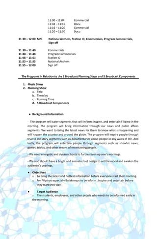 11:00 –11:04        Commercial
                       11:04 – 11:16       Docu
                       11:16 – 11:20       Commercial
                       11:20 – 11:30       Docu

11:30 – 12:00 MN       National Anthem, Station ID, Commercials, Program Commercials,
                       Sign off

11:30 – 11:40          Commercials
11:40 – 11:48          Program Commercials
11:48 – 11:53          Station ID
11:53 – 11:55          National Anthem
11:55 – 12:00          Sign off


  The Programs in Relation to the 5 Broadcast Planning Steps and 5 Broadcast Components

   1. Music Show
   2. Morning Show
        a. Title:
        b. Timeslot
        c. Running Time
        d. 5 Broadcast Components


          Background Information

      - The program will cater segments that will inform, inspire, and entertain Filipino in the
      morning. The program will bring information through our news and public affairs
      segments. We want to bring the latest news for them to know what is happening and
      will happen the country and around the globe. The program will inspire people through
      true to life story segments such as documentaries about people in any walks of life. And
      lastly, the program will entertain people through segments such as showbiz news,
      games, trivias, and other means of entertaining people.

      - We need energetic and dynamic hosts to further liven up one’s mornings.

      - We also should have a bright and animated set design to set the mood and awaken the
      audience’s bearings.

          Objectives
           o To bring the latest and hottest information before everyone start their morning.
           o For Filipinos especially Bulakenyos to be inform , inspire and entertain before
              they start their day.

              Target Audience
           o The students, employees, and other people who needs to be informed early in
           the morning.
 