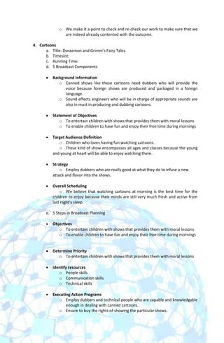 o We make it a point to check and re-check our work to make sure that we
               are indeed already contented with the outcome.

4. Cartoons
      a. Title: Doraemon and Grimm’s Fairy Tales
      b. Timeslot:
      c. Running Time:
      d. 5 Broadcast Components

          Background Information
             o Canned shows like these cartoons need dubbers who will provide the
                voice because foreign shows are produced and packaged in a foreign
                language.
             o Sound effects engineers who will be in charge of appropriate sounds are
                also in must in producing and dubbing cartoons.

          Statement of Objectives
              o To entertain children with shows that provides them with moral lessons
              o To enable children to have fun and enjoy their free time during mornings

          Target Audience Definition
             o Children who loves having fun watching cartoons.
             o These kind of show encompasses all ages and classes because the young
          and young at heart will be able to enjoy watching them.

          Strategy
              o Employ dubbers who are really good at what they do to infuse a new
          attack and flavor into the shows.

          Overall Scheduling
              o We believe that watching cartoons at morning is the best time for the
          children to enjoy because their minds are still very much fresh and active from
          last night’s sleep.

      e. 5 Steps in Broadcast Planning

          Objectives
             o To entertain children with shows that provides them with moral lessons
             o To enable children to have fun and enjoy their free time during mornings


          Determine Priority
             o To entertain children with shows that provides them with moral lessons

          Identify resources
             o People skills
             o Communication skills
             o Technical skills

          Executing Action Programs
             o Employ dubbers and technical people who are capable and knowledgable
                 enough in dealing with canned cartoons.
             o Ensure to buy the rights of showing the particular shows.
 