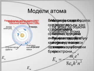 n E 
Модели атома 
m E 
Атом је овде 
представљен као 
позитивно 
наелектрисана 
“кугла пудинга”, у 
који су, попут 
вишања, убачени 
електрони... 
Електрони се крећу 
око језгра по 
стационарним 
орбитама, а укупна 
енергија атома је 
квантована и зависи 
од главног квантног 
броја... 
Недостаци овог модела: 
• Не може да објасни 
стабилност атома 
• Не може да објасни 
линијске атомске 
спектре 
m e 
2 2 
E e 
n  
0 
4 
8 h n 
  
 