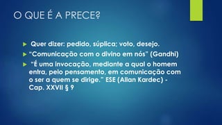 O QUE É A PRECE?
 Quer dizer: pedido, súplica; voto, desejo.
 “Comunicação com o divino em nós” (Gandhi)
 “É uma invocação, mediante a qual o homem
entra, pelo pensamento, em comunicação com
o ser a quem se dirige.” ESE (Allan Kardec) -
Cap. XXVII § 9
 