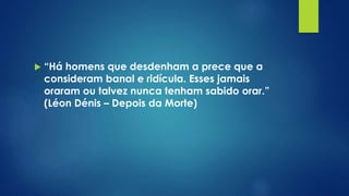  “Há homens que desdenham a prece que a
consideram banal e ridícula. Esses jamais
oraram ou talvez nunca tenham sabido orar.”
(Léon Dénis – Depois da Morte)
 