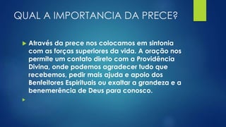 QUAL A IMPORTANCIA DA PRECE?
 Através da prece nos colocamos em sintonia
com as forças superiores da vida. A oração nos
permite um contato direto com a Providência
Divina, onde podemos agradecer tudo que
recebemos, pedir mais ajuda e apoio dos
Benfeitores Espirituais ou exaltar a grandeza e a
benemerência de Deus para conosco.

 