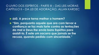 O LIVRO DOS ESPÍRITOS - PARTE III – DAS LEIS MORAIS
CAPÍTULO II – DA LEI DE ADORAÇÃO, ALLAN KARDEC
 660. A prece torna melhor o homem?
 “Sim, porquanto aquele que ora com fervor e
confiança se faz mais forte contra as tentações
do mal e Deus lhe envia bons Espíritos para
assisti-lo. É este um socorro que jamais se lhe
recusa, quando pedido com sinceridade.”
 