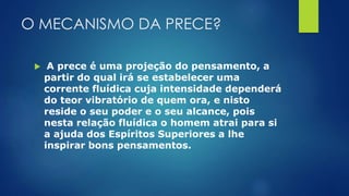 O MECANISMO DA PRECE?
 A prece é uma projeção do pensamento, a
partir do qual irá se estabelecer uma
corrente fluídica cuja intensidade dependerá
do teor vibratório de quem ora, e nisto
reside o seu poder e o seu alcance, pois
nesta relação fluídica o homem atrai para si
a ajuda dos Espíritos Superiores a lhe
inspirar bons pensamentos.
 