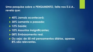Uma pesquisa sobre o PENSAMENTO, feita nos E.U.A.,
revela que:
 40% Jamais acontecerá;
 30% Lamenta o passado;
 12% Saúde;
 10% Assuntos insignificantes;
 08% Embasamento real.
 Ou seja: de 50 mil pensamentos diários, apenas
8% são relevantes.
 
