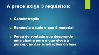 A prece exige 3 requisitos:
1. Concentração
2. Renúncia a tudo o que é material
3. Força de vontade que desprende
uma chama pura e que eleva à
percepção das irradiações divinas
 