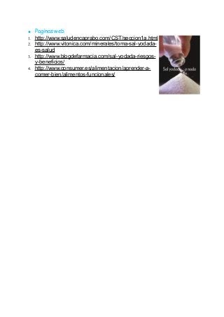 ● Paginas web.
1. http://www.saludencaprabo.com/CST/seccion1a.html
2. http://www.vitonica.com/minerales/toma-sal-yodada-
es-salud
3. http://www.blogdefarmacia.com/sal-yodada-riesgos-
y-beneficios/
4. http://www.consumer.es/alimentacion/aprender-a-
comer-bien/alimentos-funcionales/
 