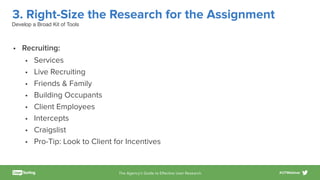 The Agency’s Guide to Eﬀective User Research #UTWebinar
3. Right-Size the Research for the Assignment
• Recruiting:
• Services
• Live Recruiting
• Friends & Family
• Building Occupants
• Client Employees
• Intercepts
• Craigslist
• Pro-Tip: Look to Client for Incentives
Develop a Broad Kit of Tools
 