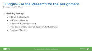 The Agency’s Guide to Eﬀective User Research #UTWebinar
3. Right-Size the Research for the Assignment
• Usability Testing:
• DIY vs. Full-Service
• In-Person, Remote
• Moderated, Unmoderated
• Free Exploration, Task Completion, Natural Task
• “Hallway” Testing
Develop a Broad Kit of Tools
 