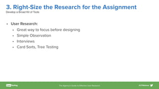 The Agency’s Guide to Eﬀective User Research #UTWebinar
3. Right-Size the Research for the Assignment
• User Research:
• Great way to focus before designing
• Simple Observation
• Interviews
• Card Sorts, Tree Testing
Develop a Broad Kit of Tools
 