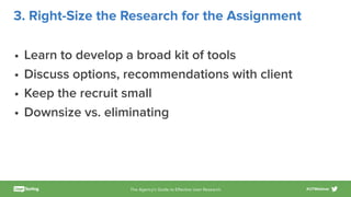 The Agency’s Guide to Eﬀective User Research #UTWebinar
3. Right-Size the Research for the Assignment
• Learn to develop a broad kit of tools
• Discuss options, recommendations with client
• Keep the recruit small
• Downsize vs. eliminating
 
