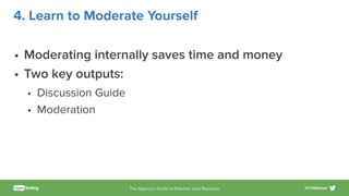 The Agency’s Guide to Eﬀective User Research #UTWebinar
4. Learn to Moderate Yourself
• Moderating internally saves time and money
• Two key outputs:
• Discussion Guide
• Moderation
 