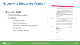 The Agency’s Guide to Eﬀective User Research #UTWebinar
4. Learn to Moderate Yourself
• Discussion Guide:
• Script For Moderation
• Sections:
• Orientation/Ease-Setting
• Recording Permission
• “Think Aloud” Conditioning
• Self-Directed Exploration or Natural Task Repeat
• Task Completion
• Open-Ended Questions
• Thank You/Incentive Information
Introduction (2 minutes)
TOPIC
MODERATOR
Introduction So, thanks again for participating. My name is _________, I’m going to beguiding you though this experiment today. This is ________, who’ll just betaking notes.
Before we get started I would like to tell you a little bit about what we aredoing today. We’re collecting feedback on some work in progress designs fora future Beneﬁt website. This website will be about eyebrows—both ingeneral and about speciﬁc products for eyebrows, some of which you maybe familiar with and some of which may be new.
We’ll be testing just a [mobile or desktop] version of the website today, so ina few minutes I’m going to [hand you this mobile device or ask you to usethis laptop] which is set up to record your actions and where you tap on thescreen so we can review it later.
Makes sense?
Orientation /
Relaxation
Your job is really easy, you just have to be yourself and act as you naturallywould. Our goal today is to get honest feedback, so feel free to saywhatever’s on your mind—you won’t oﬀend us.
As you interact with the site, you should know this is just a prototype—awork in progress—so some things may not be fully functioning or complete.If something doesn’t work, just tell me what you expected to happeninstead.
[Mobile only: You should also know there’s one point where we may need tochange apps for the test. If that’s necessary, I’ll let you know when, and youcan just hand to phone to me and I’ll make the switch before we continue.We’ll have to switch back when we’re done, but it will only take a second.]
Okay? Great!
Start Recording So I’m just going to start the recording on this device and we’ll be almostready to go.
[Hand device to participant or position participant at laptop]
Okay, and just for the record, could you please look at the screen and sayyour name for us.
…
 
Okay great!
Brows Digital Experience • Hallway Test Moderator Guide
Page /2 6
 