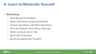 The Agency’s Guide to Eﬀective User Research #UTWebinar
4. Learn to Moderate Yourself
• Moderating:
• Stop Being the Designer
• Above All: Avoid Leading Questions
• Answer Questions with More Questions
• Give the Subject Time; Never Interrupt
• When in Doubt, Don’t Talk
• Don’t Get Frustrated
• Be Encouraging and Thankful
 