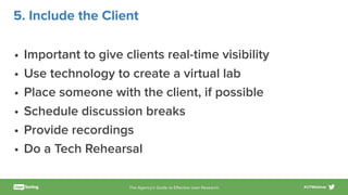 The Agency’s Guide to Eﬀective User Research #UTWebinar
5. Include the Client
• Important to give clients real-time visibility
• Use technology to create a virtual lab
• Place someone with the client, if possible
• Schedule discussion breaks
• Provide recordings
• Do a Tech Rehearsal
 