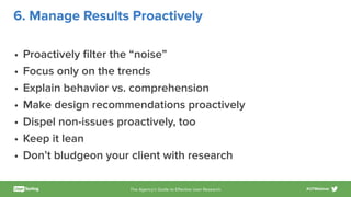 The Agency’s Guide to Eﬀective User Research #UTWebinar
6. Manage Results Proactively
• Proactively ﬁlter the “noise”
• Focus only on the trends
• Explain behavior vs. comprehension
• Make design recommendations proactively
• Dispel non-issues proactively, too
• Keep it lean
• Don’t bludgeon your client with research
 