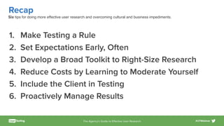 The Agency’s Guide to Eﬀective User Research #UTWebinar
Recap
1. Make Testing a Rule
2. Set Expectations Early, Often
3. Develop a Broad Toolkit to Right-Size Research
4. Reduce Costs by Learning to Moderate Yourself
5. Include the Client in Testing
6. Proactively Manage Results
Six tips for doing more effective user research and overcoming cultural and business impediments.
 