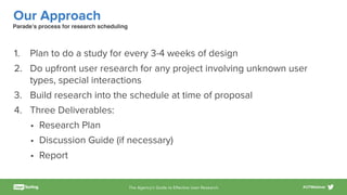 The Agency’s Guide to Eﬀective User Research #UTWebinar
Our Approach
1. Plan to do a study for every 3-4 weeks of design
2. Do upfront user research for any project involving unknown user
types, special interactions
3. Build research into the schedule at time of proposal
4. Three Deliverables:
• Research Plan
• Discussion Guide (if necessary)
• Report
Parade’s process for research scheduling
 