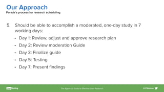 The Agency’s Guide to Eﬀective User Research #UTWebinar
Our Approach
5. Should be able to accomplish a moderated, one-day study in 7
working days:
• Day 1: Review, adjust and approve research plan
• Day 2: Review moderation Guide
• Day 3: Finalize guide
• Day 5: Testing
• Day 7: Present ﬁndings
Parade’s process for research scheduling
 