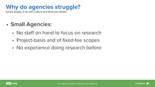 The Agency’s Guide to Eﬀective User Research #UTWebinar
Why do agencies struggle?
• Small Agencies:
• No staﬀ on hand to focus on research
• Project-basis and of ﬁxed-fee scopes
• No experience doing research before
Issues largely to do with Culture and Business Model
 