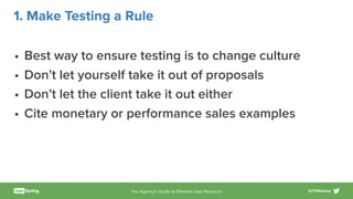 The Agency’s Guide to Eﬀective User Research #UTWebinar
1. Make Testing a Rule
• Best way to ensure testing is to change culture
• Don’t let yourself take it out of proposals
• Don’t let the client take it out either
• Cite monetary or performance sales examples
 