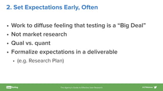 The Agency’s Guide to Eﬀective User Research #UTWebinar
2. Set Expectations Early, Often
• Work to diﬀuse feeling that testing is a “Big Deal”
• Not market research
• Qual vs. quant
• Formalize expectations in a deliverable
• (e.g. Research Plan)
 