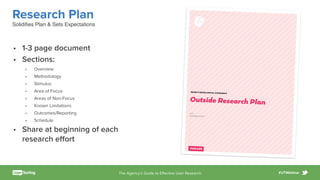 The Agency’s Guide to Eﬀective User Research #UTWebinar
Beneﬁt Cosmetics • Brows Digital Experience • Outside Test Research Plan
Page /1 4
BENEFIT BROWS DIGITAL EXPERIENCE
Outside Research Plan
v1.0
December 8, 2015
Research Plan
• 1-3 page document
• Sections:
• Overview
• Methodology
• Stimulus
• Area of Focus
• Areas of Non-Focus
• Known Limitations
• Outcomes/Reporting
• Schedule
• Share at beginning of each
research eﬀort
Solidiﬁes Plan & Sets Expectations
 