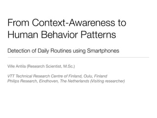 From Context-Awareness to
Human Behavior Patterns
Detection of Daily Routines using Smartphones

Ville Antila (Research Scientist, M.Sc.)

VTT Technical Research Centre of Finland, Oulu, Finland
Philips Research, Eindhoven, The Netherlands (Visiting researcher)
 
