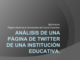 ANÁLISIS DE UNA
PÁGINA DE TWITTER
DE UNA INSTITUCIÓN
EDUCATIVA.
@unicauca.
Página oficial de la Universidad del Cauca-Colombia.
 