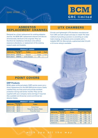 Designed as a direct replacement for existing asbestos
channel, the BCM GRC replacement channel and lids are
dimensionally identical to the originals.They can
therefore be installed as individual units without
expensive alterations, or replacement of the existing
support posts and brackets.
ASBESTOS
REPLACEMENT CHANNEL
w i t h y o u a l l t h e w a y
spec sheet 5
BCM C/04/19 4/090790 Channel 2 metre 7 1/2”
BCM C/04/21 4/090792 Lid for Channel 4 ft
BCM Part No.
Rail Industry
Cat. No
Product Length Depth
PRODUCT CODES
POINT COVERS
GRP Products
BCM’s glass reinforced plastic (GRP) points covers are a
direct replacement for the HW 2000 points covers. Easily
installed they are frost proof and provide excellent
protection during cold winter months.They can be
supplied with your company name and logo if required.
Also available are throw bar covers and throw bar
detector blades.
BCM C/11/04 88/414 Points Cover
BCM C/11/05 88/416 Throw Bar Detector Blade
BCM C/11/06 88/415 Throw Bar Cover
BCM Part No.
Rail Industry
Cat. No
Product
PRODUCT CODES
Circular and lightweight UTX chambers manufactured
from GRC are both simple and easy to install.The ideal
method of providing a junction or providing an under
track crossing, all products come complete with a
lockable GRC lid. Alternatively a galvanised steel lid with
a 3.5 tonne rating is available.
UTX CHAMBERS
BCM C/12/11 4/090800 Small UTX Chamber 750 600 70
BCM C/12/04 4/090801 Small UTX Chamber 750 1200 120
BCM C/12/07 4/090802 Large UTX Chamber 1000 1300 140
BCM C/12/09 4/090803 Large UTX Chamber 1000 1700 170
BCM B115 Extension Ring 750 300 28
BCM Part No.
Rail Industry
Cat. No
Product
Diameter
mm
Depth
mm
Weight
kg
PRODUCT CODES
WWW.CABLEJOINTS.CO.UK
THORNE & DERRICK UK
TEL 0044 191 490 1547 FAX 0044 477 5371
TEL 0044 117 977 4647 FAX 0044 977 5582
WWW.THORNEANDDERRICK.CO.UK
 