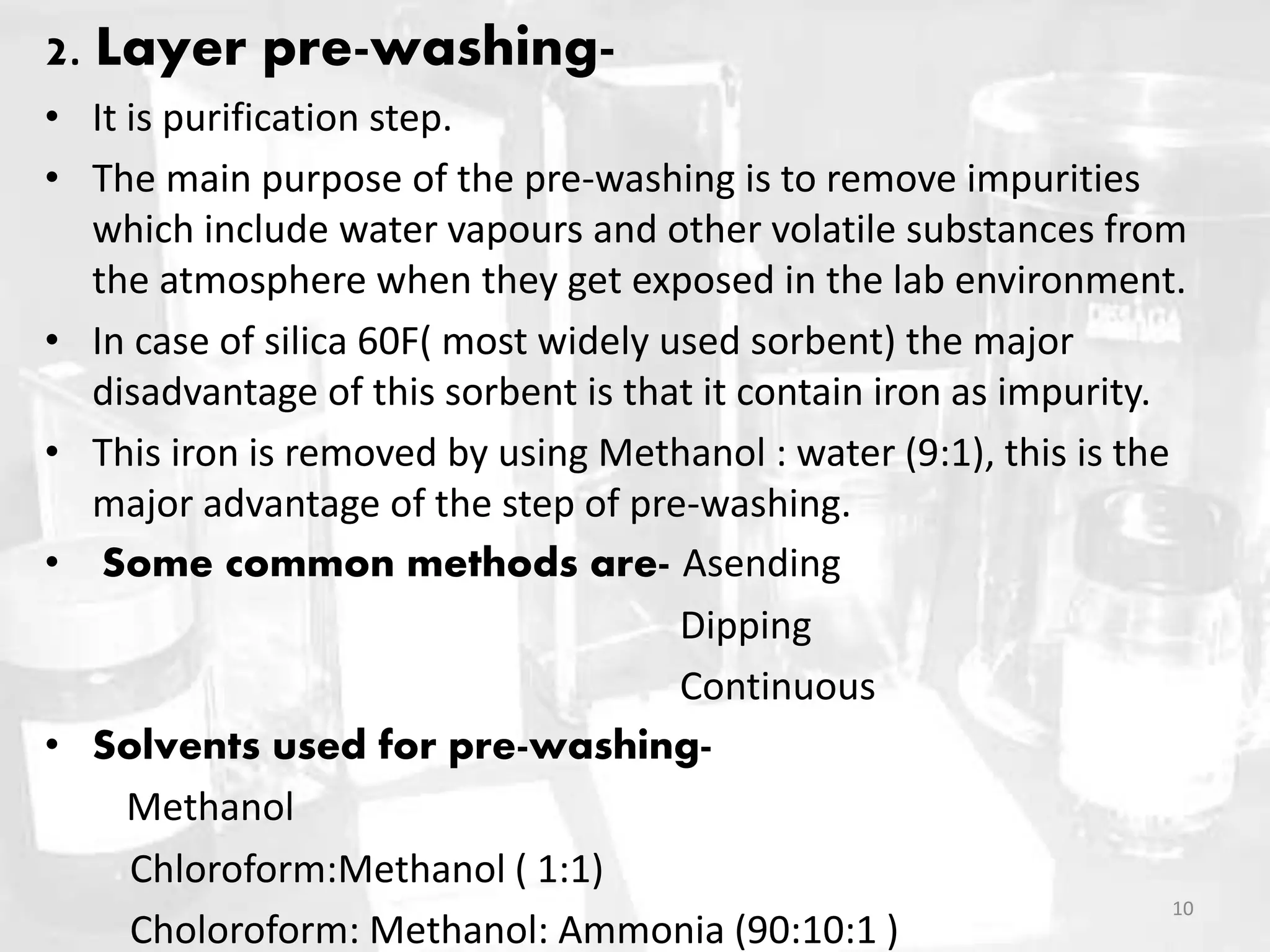 2. Layer pre-washing-
• It is purification step.
• The main purpose of the pre-washing is to remove impurities
which include water vapours and other volatile substances from
the atmosphere when they get exposed in the lab environment.
• In case of silica 60F( most widely used sorbent) the major
disadvantage of this sorbent is that it contain iron as impurity.
• This iron is removed by using Methanol : water (9:1), this is the
major advantage of the step of pre-washing.
• Some common methods are- Asending
Dipping
Continuous
• Solvents used for pre-washing-
Methanol
Chloroform:Methanol ( 1:1)
Choloroform: Methanol: Ammonia (90:10:1 )
10
 
