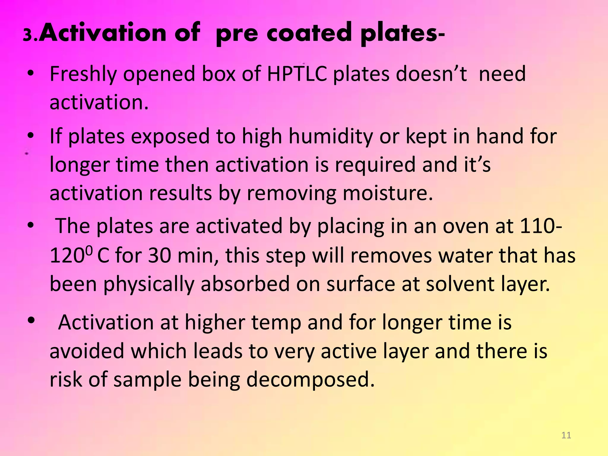 3.Activation of pre coated plates-
• Freshly opened box of HPTLC plates doesn’t need
activation.
• If plates exposed to high humidity or kept in hand for
longer time then activation is required and it’s
activation results by removing moisture.
• The plates are activated by placing in an oven at 110-
1200 C for 30 min, this step will removes water that has
been physically absorbed on surface at solvent layer.
• Activation at higher temp and for longer time is
avoided which leads to very active layer and there is
risk of sample being decomposed.
11
 