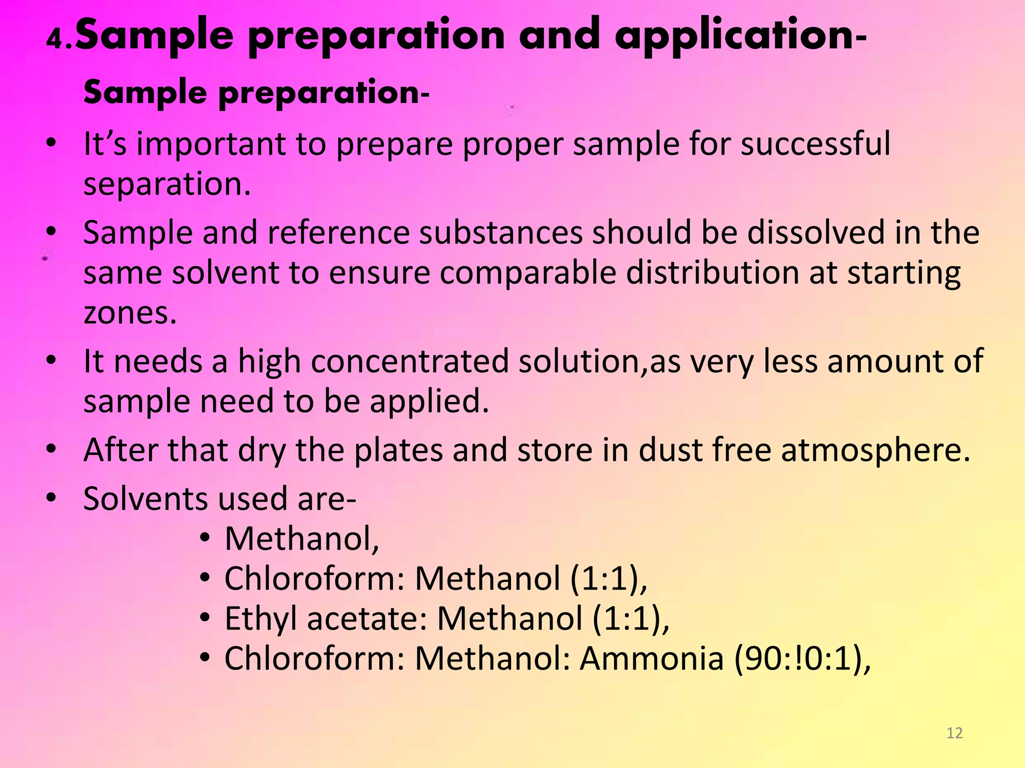 4.Sample preparation and application-
Sample preparation-
• It’s important to prepare proper sample for successful
separation.
• Sample and reference substances should be dissolved in the
same solvent to ensure comparable distribution at starting
zones.
• It needs a high concentrated solution,as very less amount of
sample need to be applied.
• After that dry the plates and store in dust free atmosphere.
• Solvents used are-
• Methanol,
• Chloroform: Methanol (1:1),
• Ethyl acetate: Methanol (1:1),
• Chloroform: Methanol: Ammonia (90:!0:1),
12
 