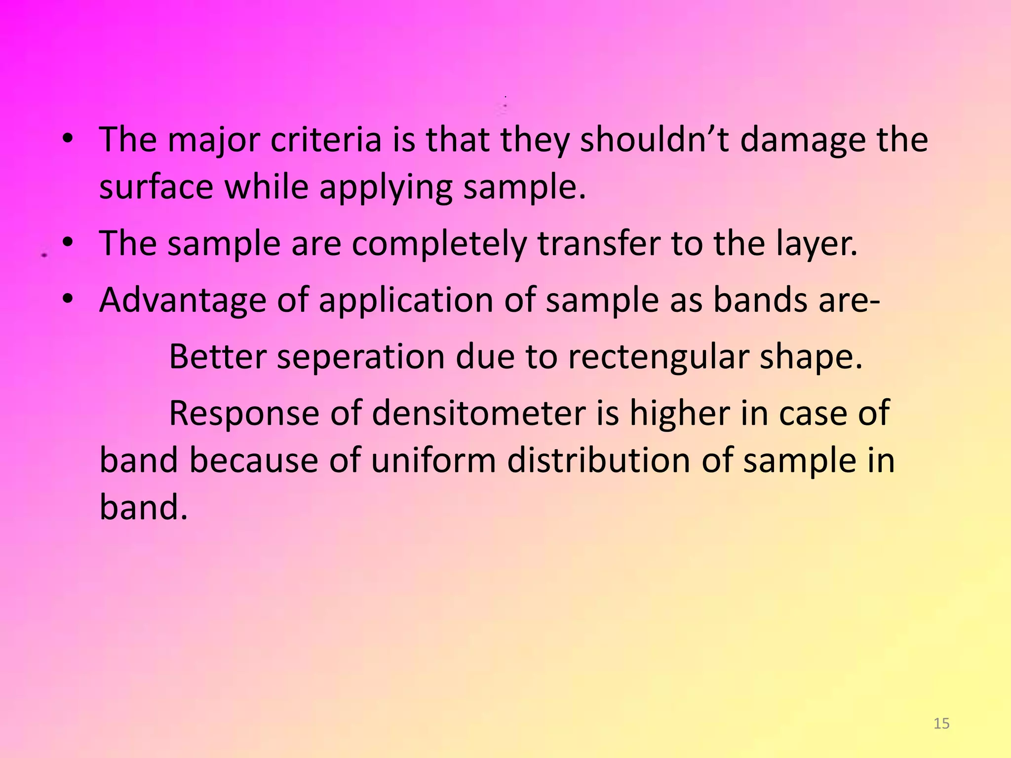 .
• The major criteria is that they shouldn’t damage the
surface while applying sample.
• The sample are completely transfer to the layer.
• Advantage of application of sample as bands are-
Better seperation due to rectengular shape.
Response of densitometer is higher in case of
band because of uniform distribution of sample in
band.
15
 