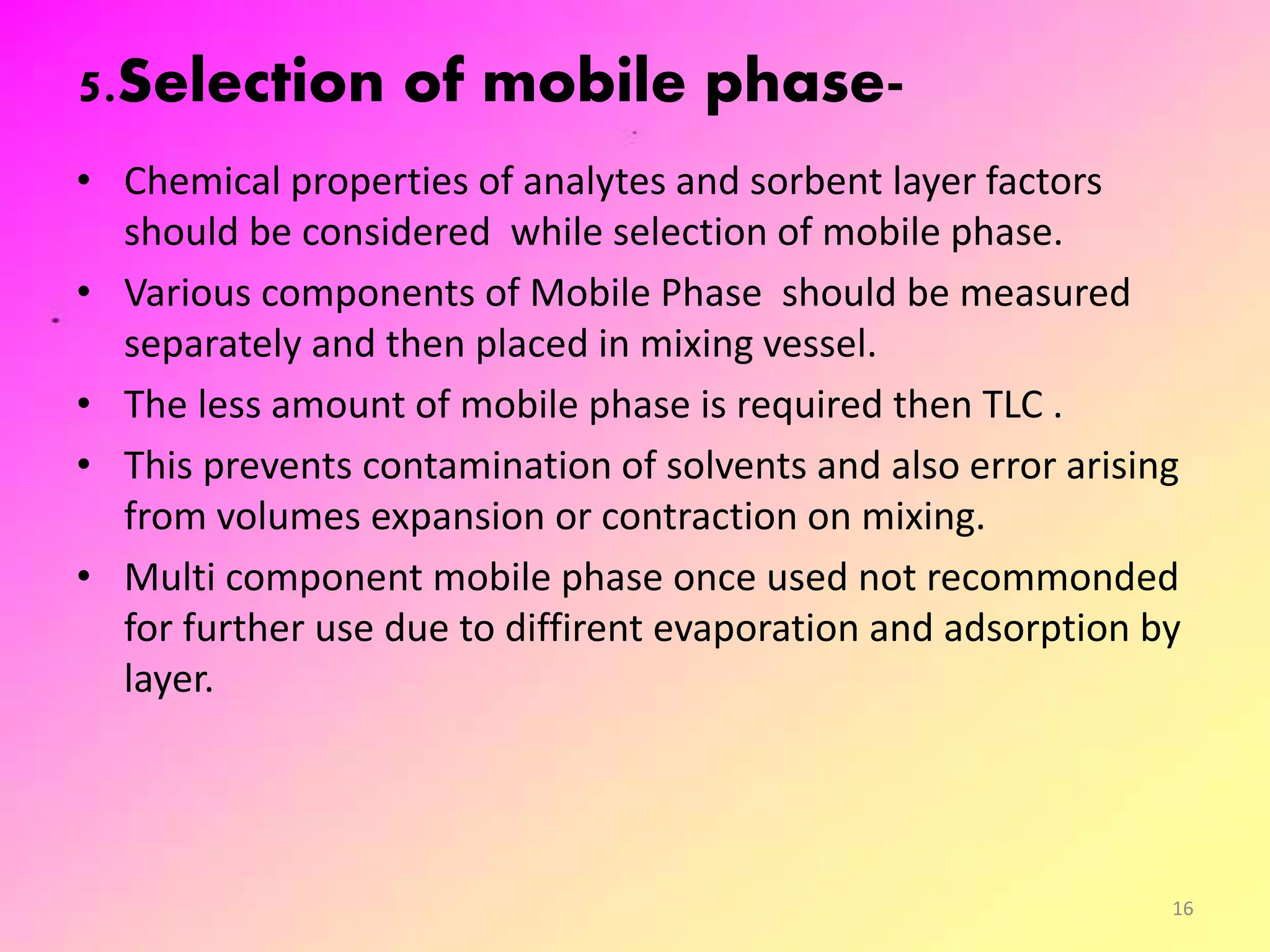 5.Selection of mobile phase-
• Chemical properties of analytes and sorbent layer factors
should be considered while selection of mobile phase.
• Various components of Mobile Phase should be measured
separately and then placed in mixing vessel.
• The less amount of mobile phase is required then TLC .
• This prevents contamination of solvents and also error arising
from volumes expansion or contraction on mixing.
• Multi component mobile phase once used not recommonded
for further use due to diffirent evaporation and adsorption by
layer.
16
 