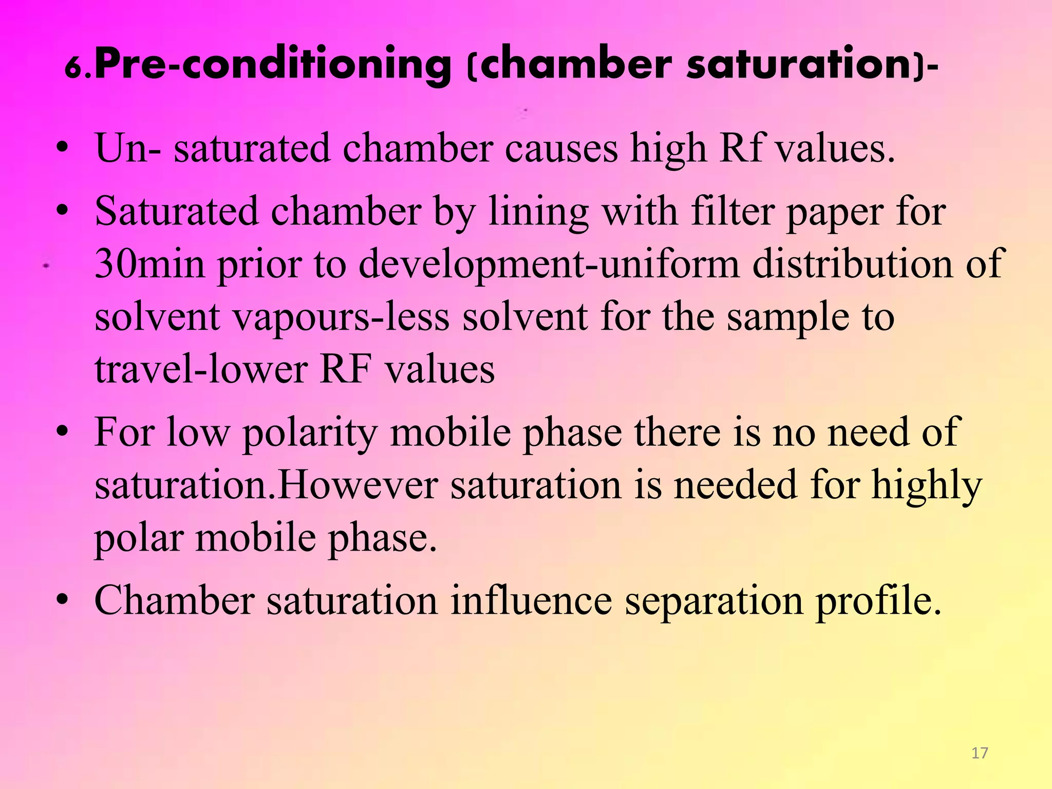 6.Pre-conditioning (chamber saturation)-
• Un- saturated chamber causes high Rf values.
• Saturated chamber by lining with filter paper for
30min prior to development-uniform distribution of
solvent vapours-less solvent for the sample to
travel-lower RF values
• For low polarity mobile phase there is no need of
saturation.However saturation is needed for highly
polar mobile phase.
• Chamber saturation influence separation profile.
17
 