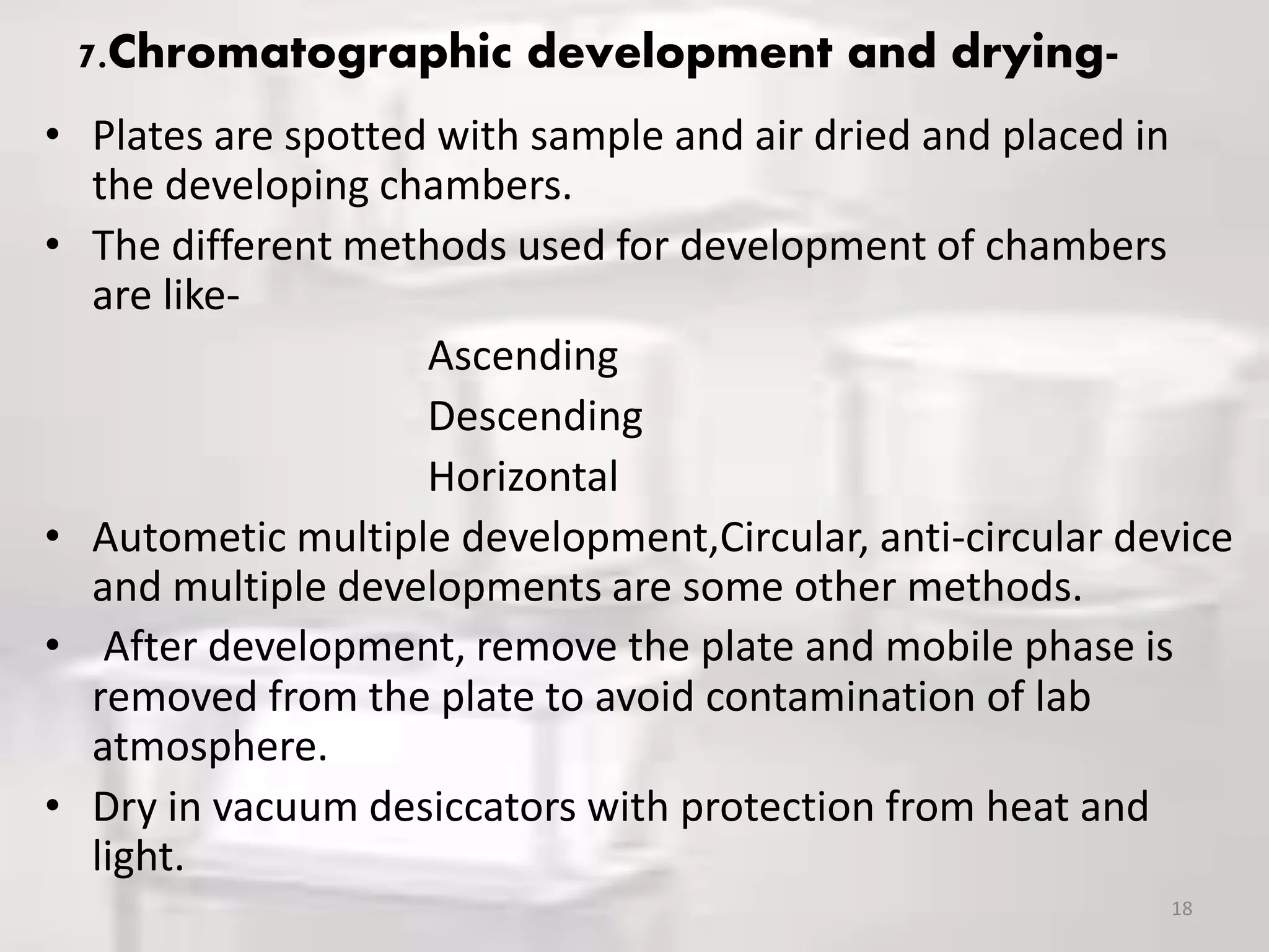 7.Chromatographic development and drying-
• Plates are spotted with sample and air dried and placed in
the developing chambers.
• The different methods used for development of chambers
are like-
Ascending
Descending
Horizontal
• Autometic multiple development,Circular, anti-circular device
and multiple developments are some other methods.
• After development, remove the plate and mobile phase is
removed from the plate to avoid contamination of lab
atmosphere.
• Dry in vacuum desiccators with protection from heat and
light.
18
 