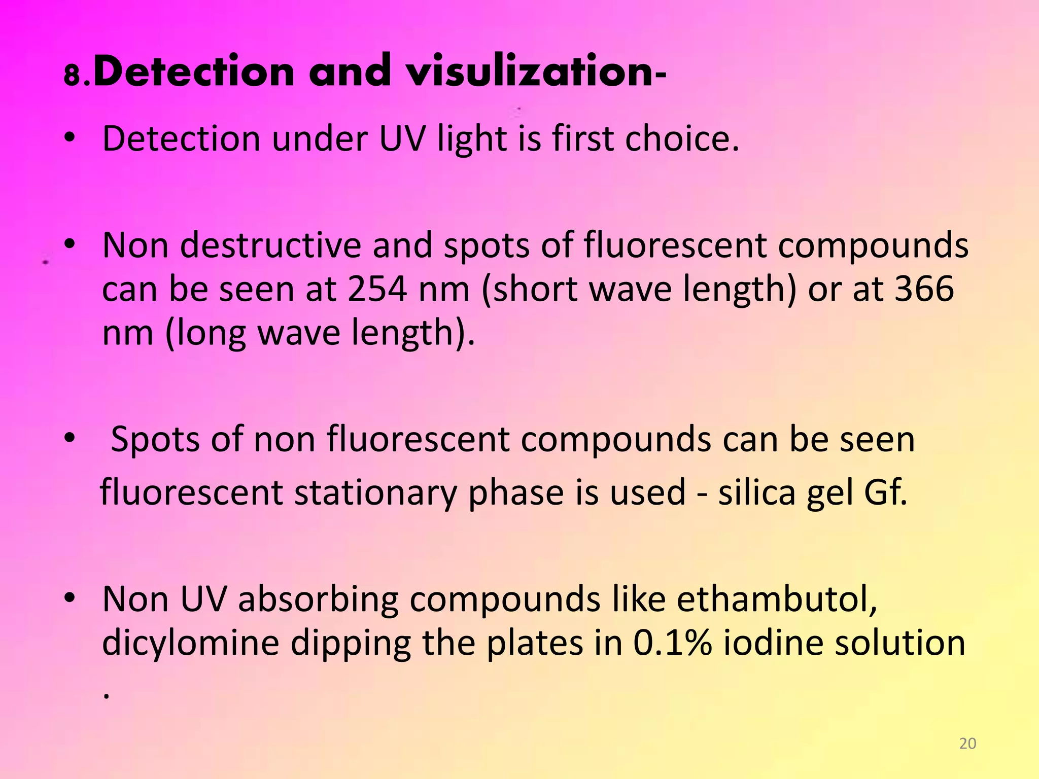 8.Detection and visulization-
• Detection under UV light is first choice.
• Non destructive and spots of fluorescent compounds
can be seen at 254 nm (short wave length) or at 366
nm (long wave length).
• Spots of non fluorescent compounds can be seen
fluorescent stationary phase is used - silica gel Gf.
• Non UV absorbing compounds like ethambutol,
dicylomine dipping the plates in 0.1% iodine solution
.
20
 