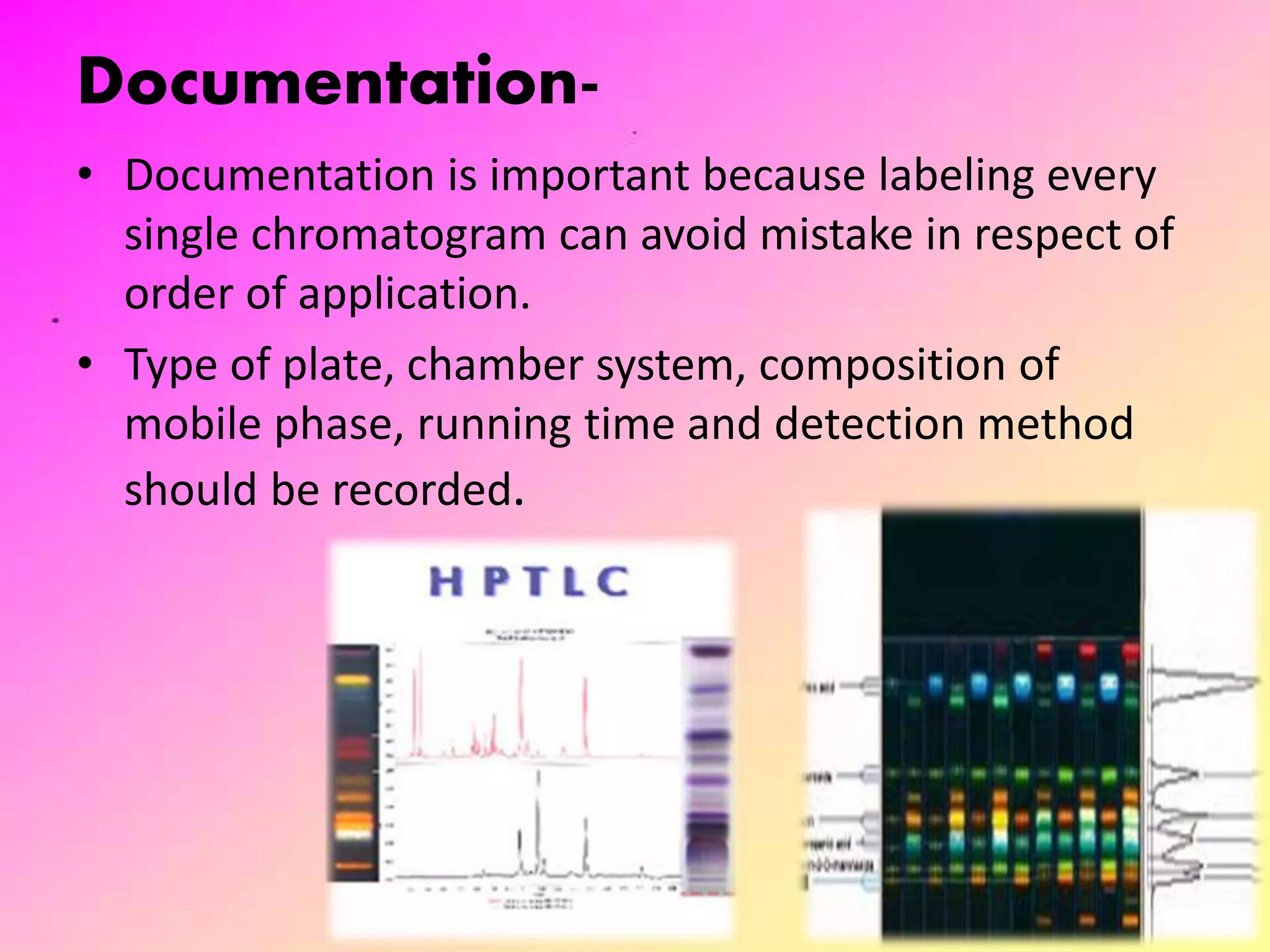 Documentation-
• Documentation is important because labeling every
single chromatogram can avoid mistake in respect of
order of application.
• Type of plate, chamber system, composition of
mobile phase, running time and detection method
should be recorded.
24
 