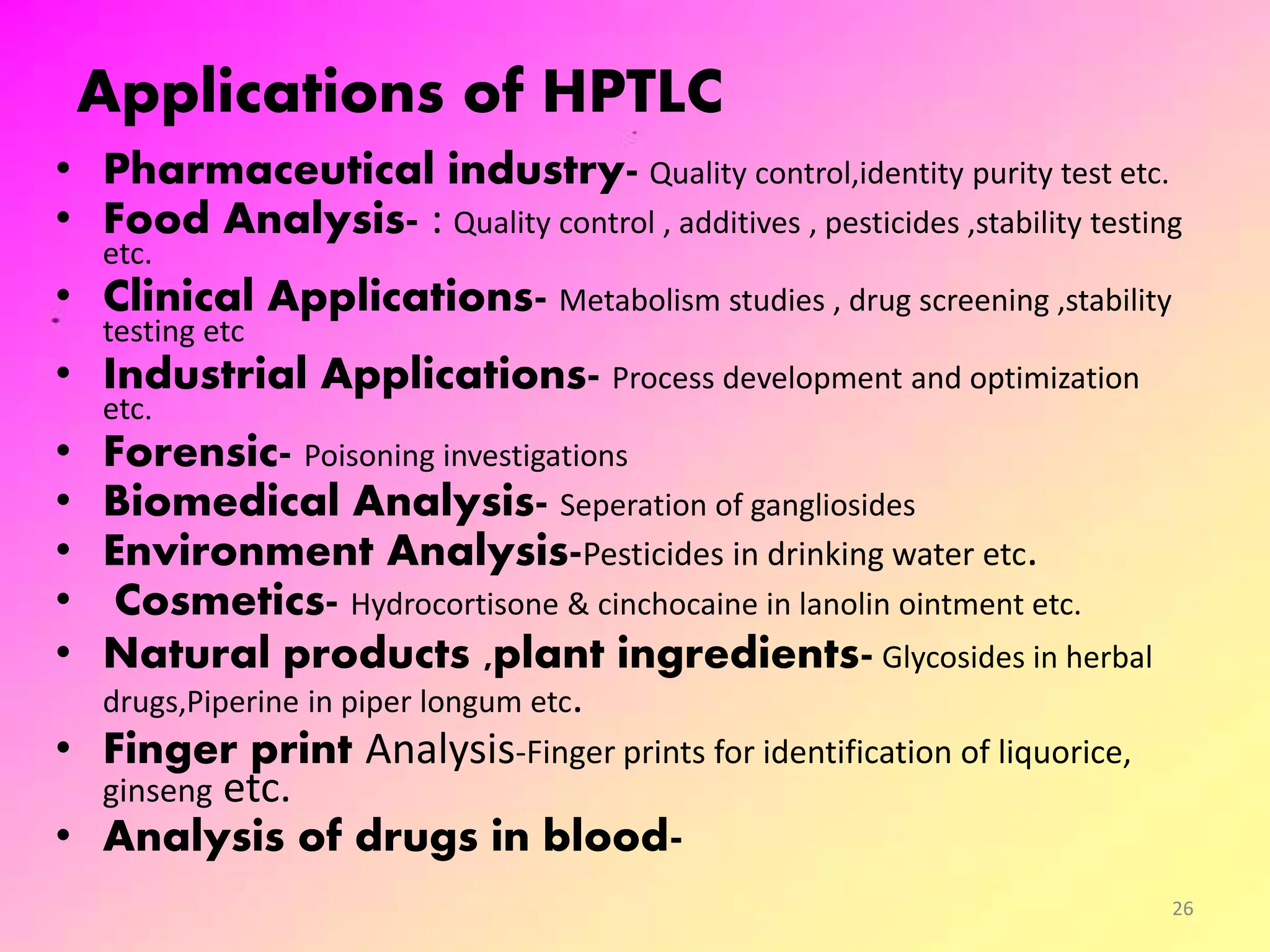Applications of HPTLC
• Pharmaceutical industry- Quality control,identity purity test etc.
• Food Analysis- : Quality control , additives , pesticides ,stability testing
etc.
• Clinical Applications- Metabolism studies , drug screening ,stability
testing etc
• Industrial Applications- Process development and optimization
etc.
• Forensic- Poisoning investigations
• Biomedical Analysis- Seperation of gangliosides
• Environment Analysis-Pesticides in drinking water etc.
• Cosmetics- Hydrocortisone & cinchocaine in lanolin ointment etc.
• Natural products ,plant ingredients- Glycosides in herbal
drugs,Piperine in piper longum etc.
• Finger print Analysis-Finger prints for identification of liquorice,
ginseng etc.
• Analysis of drugs in blood-
26
 