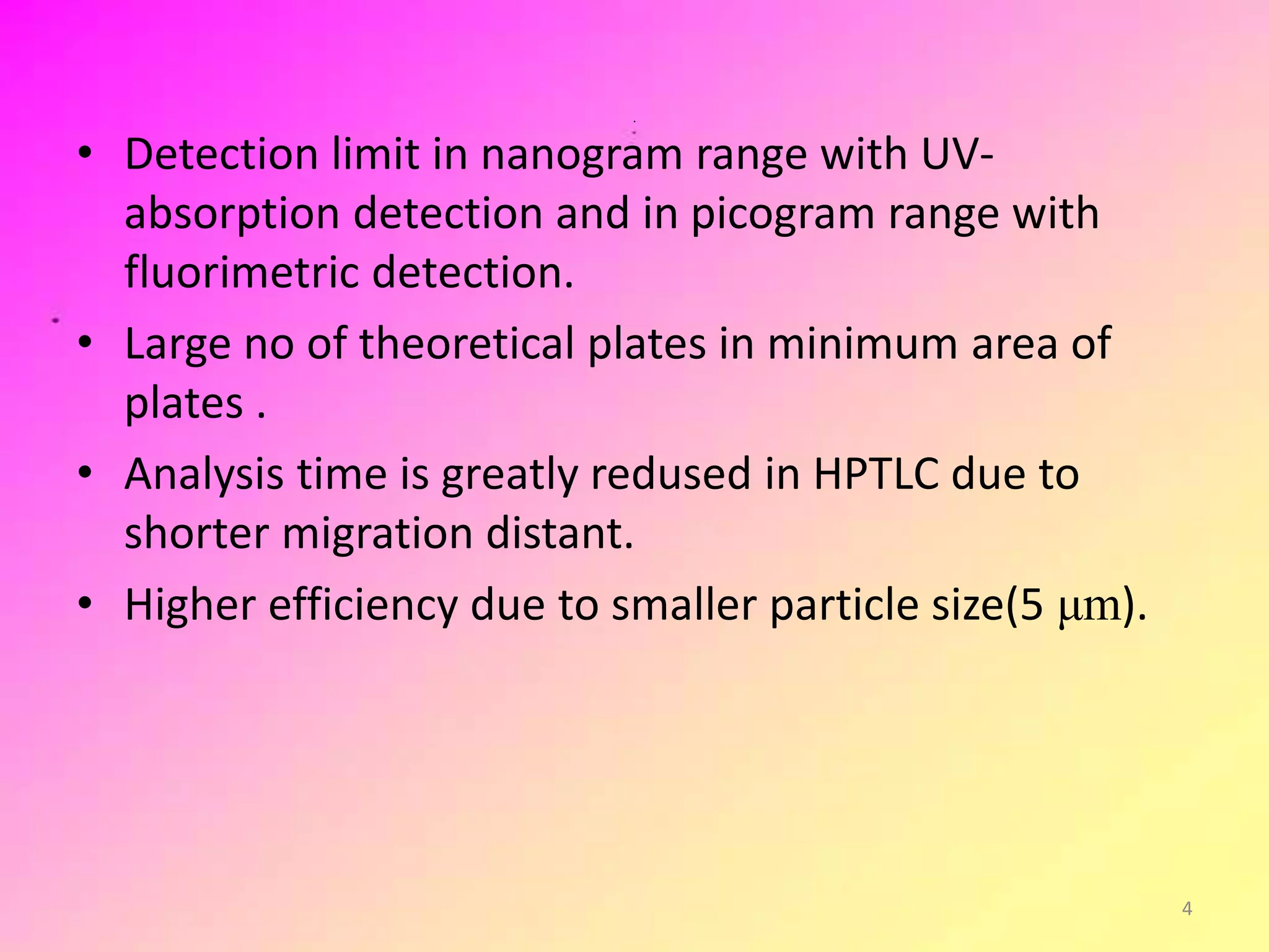 .
• Detection limit in nanogram range with UV-
absorption detection and in picogram range with
fluorimetric detection.
• Large no of theoretical plates in minimum area of
plates .
• Analysis time is greatly redused in HPTLC due to
shorter migration distant.
• Higher efficiency due to smaller particle size(5 μm).
4
 