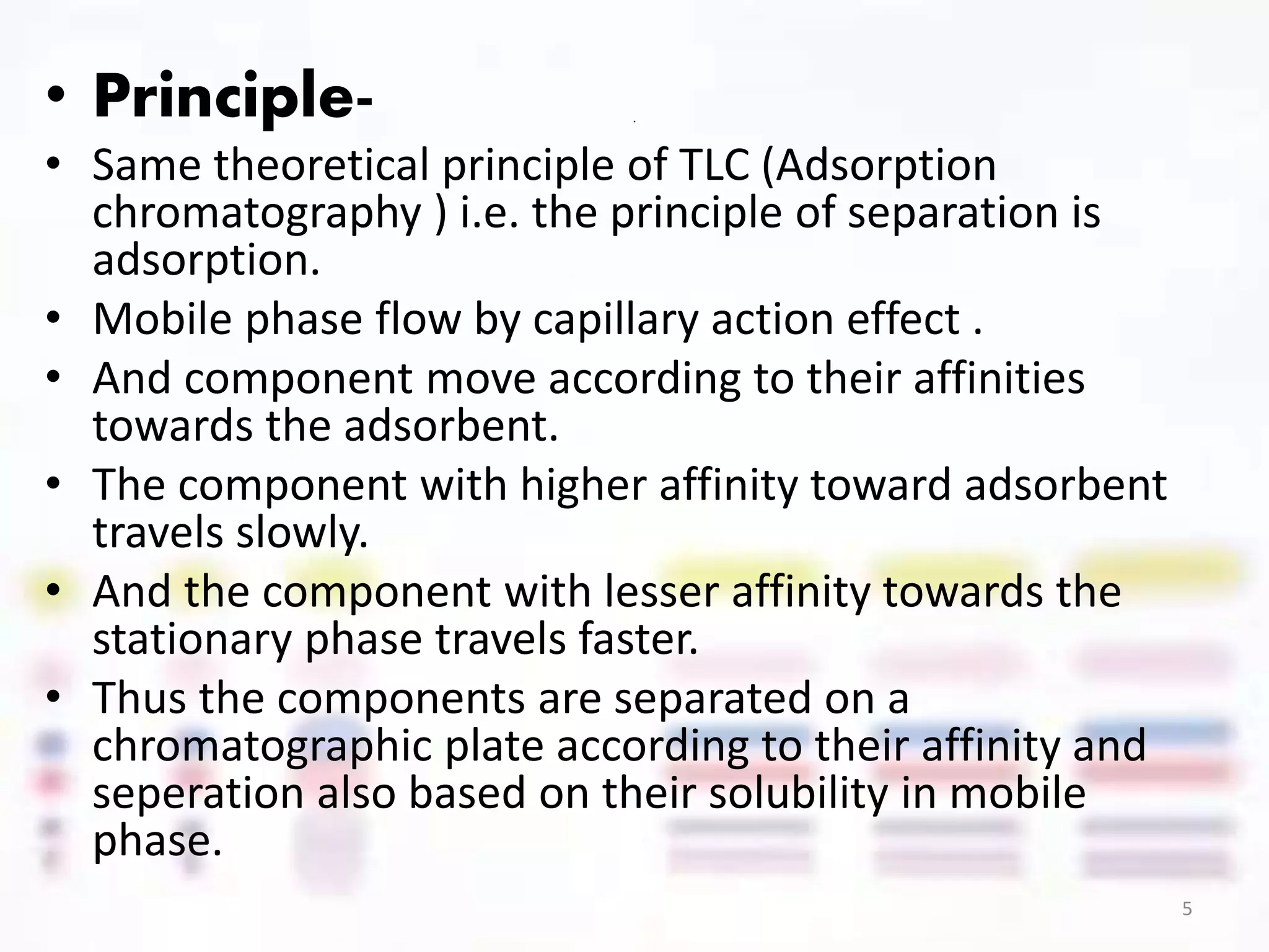 .• Principle-
• Same theoretical principle of TLC (Adsorption
chromatography ) i.e. the principle of separation is
adsorption.
• Mobile phase flow by capillary action effect .
• And component move according to their affinities
towards the adsorbent.
• The component with higher affinity toward adsorbent
travels slowly.
• And the component with lesser affinity towards the
stationary phase travels faster.
• Thus the components are separated on a
chromatographic plate according to their affinity and
seperation also based on their solubility in mobile
phase.
5
 